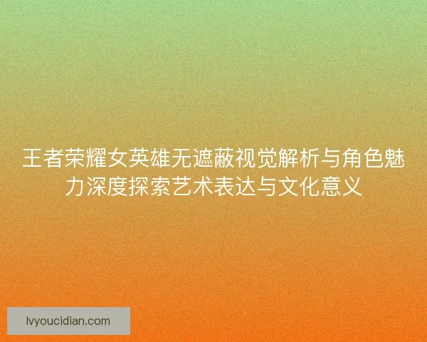王者荣耀女英雄无遮蔽视觉解析与角色魅力深度探索艺术表达与文化意义