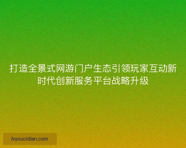 打造全景式网游门户生态引领玩家互动新时代创新服务平台战略升级