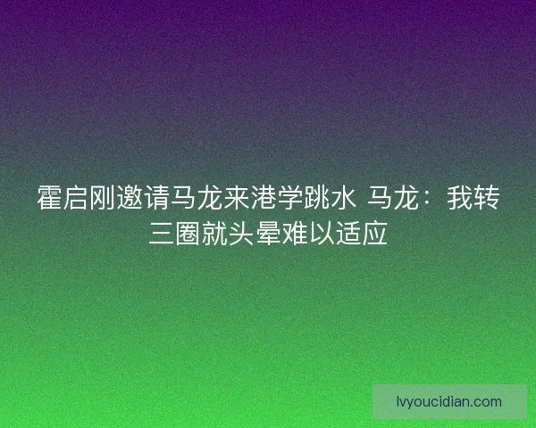 霍启刚邀请马龙来港学跳水 马龙：我转三圈就头晕难以适应