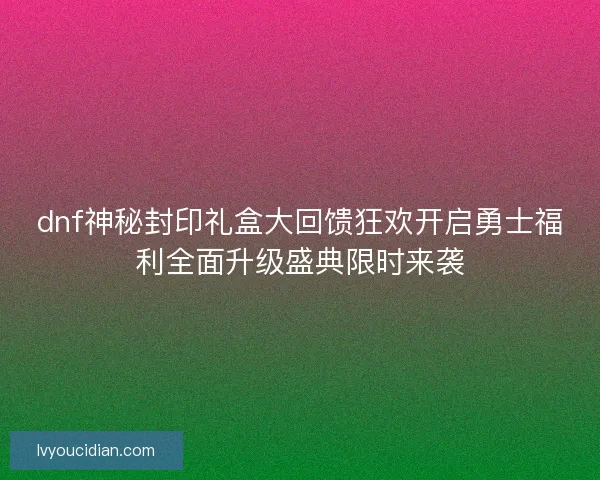 dnf神秘封印礼盒大回馈狂欢开启勇士福利全面升级盛典限时来袭