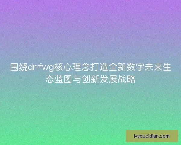 围绕dnfwg核心理念打造全新数字未来生态蓝图与创新发展战略