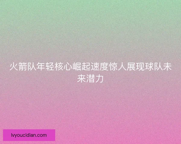 火箭队年轻核心崛起速度惊人展现球队未来潜力