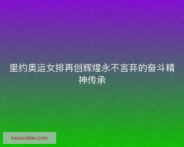 里约奥运女排再创辉煌永不言弃的奋斗精神传承