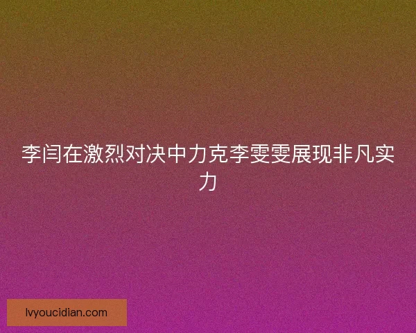 李闫在激烈对决中力克李雯雯展现非凡实力