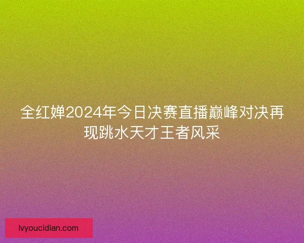 全红婵2024年今日决赛直播巅峰对决再现跳水天才王者风采