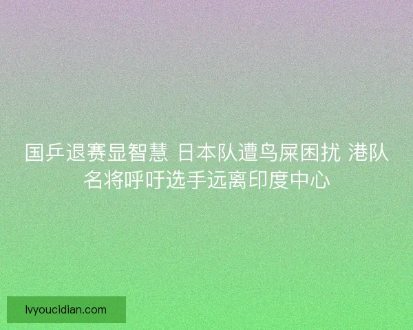 国乒退赛显智慧 日本队遭鸟屎困扰 港队名将呼吁选手远离印度中心