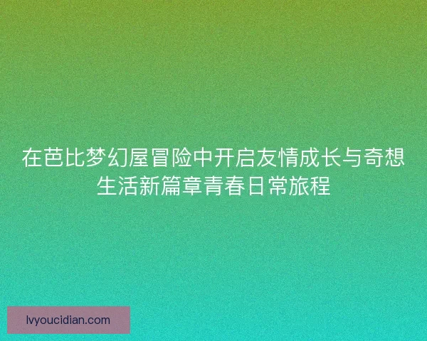 在芭比梦幻屋冒险中开启友情成长与奇想生活新篇章青春日常旅程