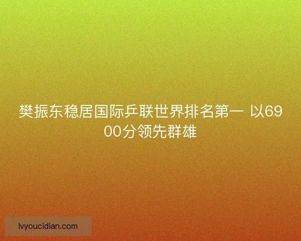 樊振东稳居国际乒联世界排名第一 以6900分领先群雄